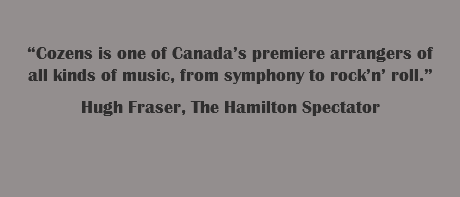  “Cozens is one of Canada’s premiere arrangers of all kinds of music, from symphony to rock’n’ roll.” Hugh Fraser, The Hamilton Spectator 